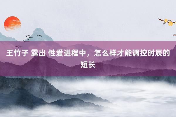 王竹子 露出 性爱进程中,怎么样才能调控时辰的短长