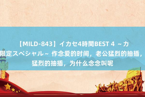 【MILD-843】イカセ4時間BEST 4 ~カリスマアイドル限定スペシャル~ 作念爱的时间,老公猛烈的抽插,为什么念念叫呢