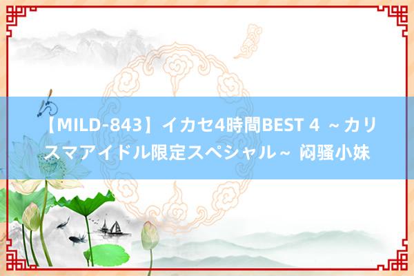 【MILD-843】イカセ4時間BEST 4 ~カリスマアイドル限定スペシャル~ 闷骚小妹