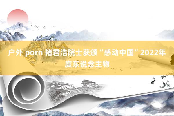 户外 porn 褚君浩院士获颁“感动中国”2022年度东说念主物