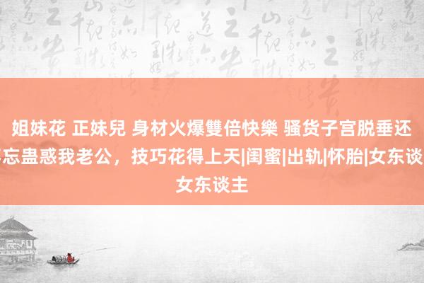 姐妹花 正妹兒 身材火爆雙倍快樂 骚货子宫脱垂还不忘蛊惑我老公，技巧花得上天|闺蜜|出轨|怀胎|女东谈主