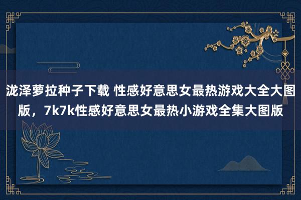 泷泽萝拉种子下载 性感好意思女最热游戏大全大图版,7k7k性感好意思女最热小游戏全集大图版