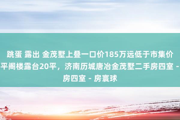 跳蛋 露出 金茂墅上叠一口价185万远低于市集价钱,60平阁楼露台20平,济南历城唐冶金茂墅二手房四室 - 房寰球