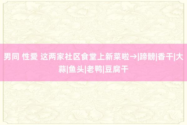 男同 性愛 这两家社区食堂上新菜啦→|蹄髈|香干|大蒜|鱼头|老鸭|豆腐干