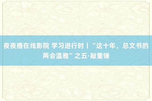 夜夜撸在线影院 学习进行时丨“这十年，总文书的两会温雅”之五·敲重锤