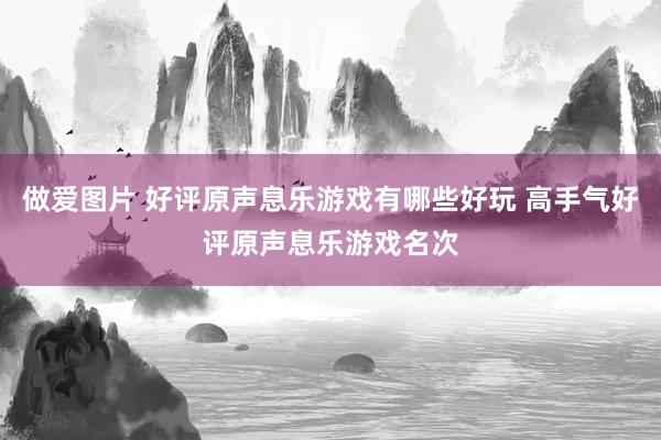 做爱图片 好评原声息乐游戏有哪些好玩 高手气好评原声息乐游戏名次