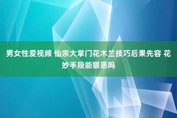 男女性爱视频 仙宗大掌门花木兰技巧后果先容 花妙手段能狠恶吗