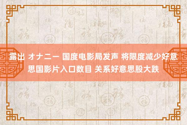露出 オナニー 国度电影局发声 将限度减少好意思国影片入口数目 关系好意思股大跌