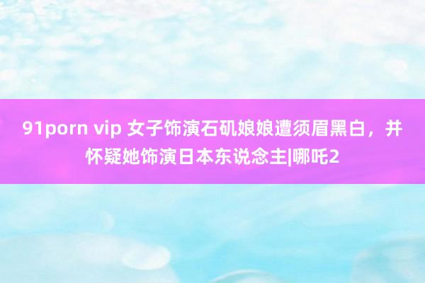 91porn vip 女子饰演石矶娘娘遭须眉黑白，并怀疑她饰演日本东说念主|哪吒2