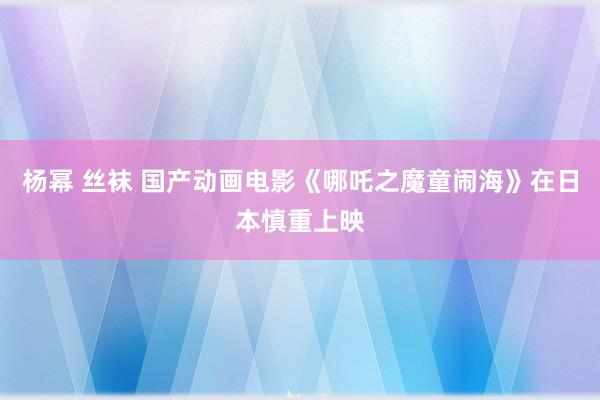 杨幂 丝袜 国产动画电影《哪吒之魔童闹海》在日本慎重上映