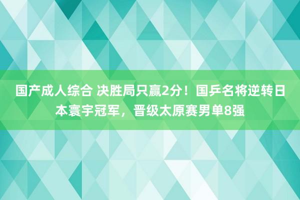 国产成人综合 决胜局只赢2分！国乒名将逆转日本寰宇冠军，晋级太原赛男单8强