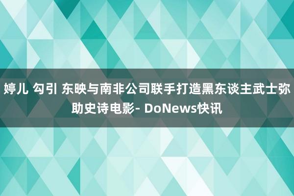 婷儿 勾引 东映与南非公司联手打造黑东谈主武士弥助史诗电影- DoNews快讯