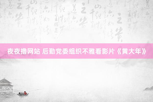 夜夜撸网站 后勤党委组织不雅看影片《黄大年》