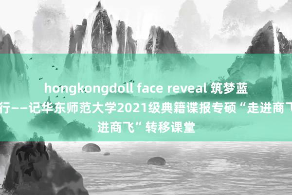 hongkongdoll face reveal 筑梦蓝天，雕饰前行——记华东师范大学2021级典籍谍报专硕“走进商飞”转移课堂