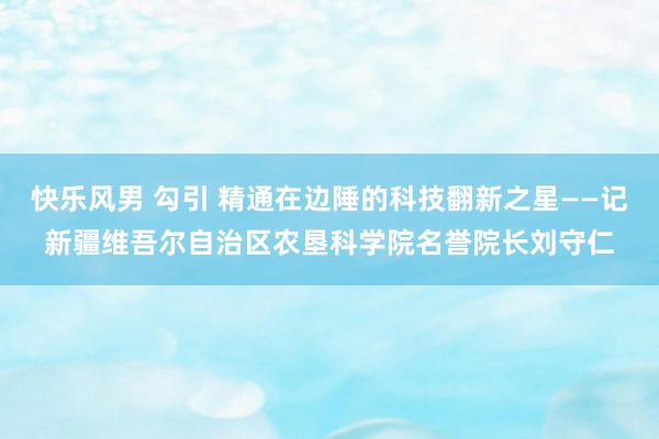 快乐风男 勾引 精通在边陲的科技翻新之星——记新疆维吾尔自治区农垦科学院名誉院长刘守仁