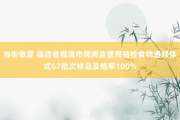 当街做爱 福建省福清市阛阓监管局抽检食物通顺体式67批次样品及格率100%