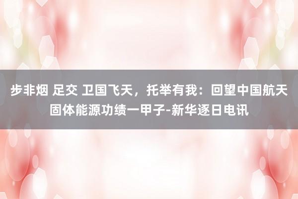 步非烟 足交 卫国飞天，托举有我：回望中国航天固体能源功绩一甲子-新华逐日电讯