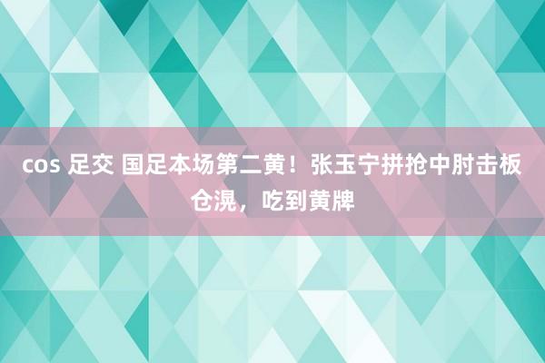 cos 足交 国足本场第二黄！张玉宁拼抢中肘击板仓滉，吃到黄牌