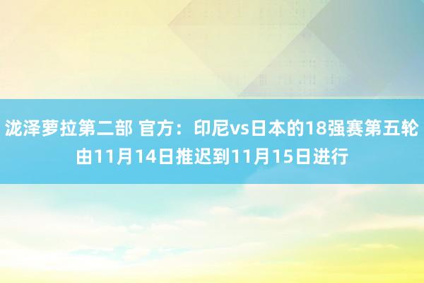 泷泽萝拉第二部 官方：印尼vs日本的18强赛第五轮由11月14日推迟到11月15日进行