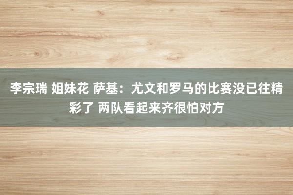 李宗瑞 姐妹花 萨基：尤文和罗马的比赛没已往精彩了 两队看起来齐很怕对方