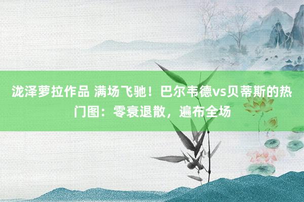 泷泽萝拉作品 满场飞驰！巴尔韦德vs贝蒂斯的热门图：零衰退散，<a href=