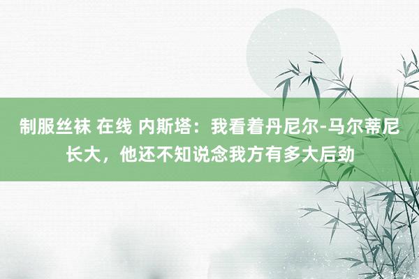 制服丝袜 在线 内斯塔：我看着丹尼尔-马尔蒂尼长大，他还不知说念我方有多大后劲