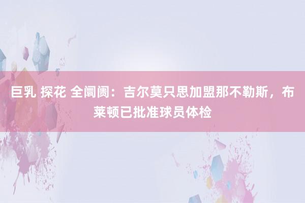 巨乳 探花 全阛阓：吉尔莫只思加盟那不勒斯，布莱顿已批准球员体检