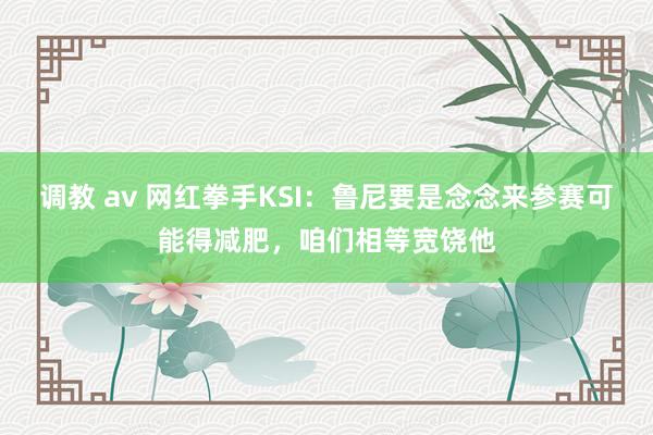 调教 av 网红拳手KSI：鲁尼要是念念来参赛可能得减肥，咱们相等宽饶他