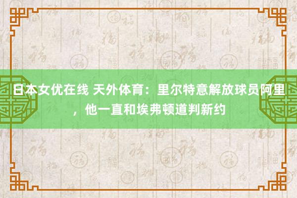 日本女优在线 天外体育：里尔特意解放球员阿里，他一直和埃弗顿道判新约