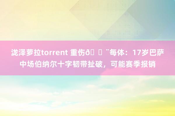 泷泽萝拉torrent 重伤🚨每体：17岁巴萨中场伯纳尔十字韧带扯破，可能赛季报销