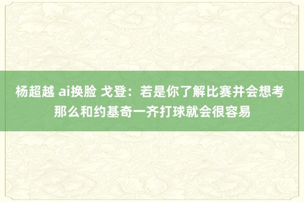 杨超越 ai换脸 戈登：若是你了解比赛并会想考 那么和约基奇一齐打球就会很容易