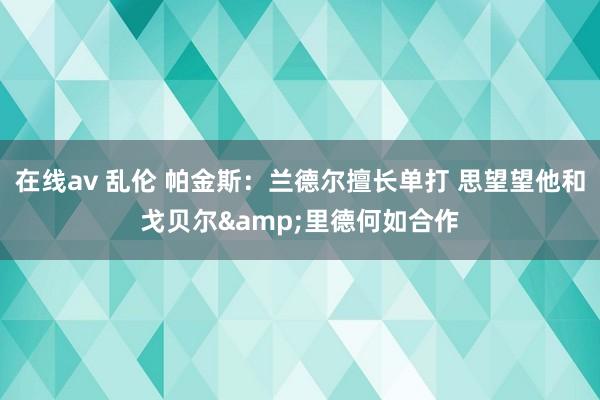 在线av 乱伦 帕金斯：兰德尔擅长单打 思望望他和戈贝尔&里德何如合作
