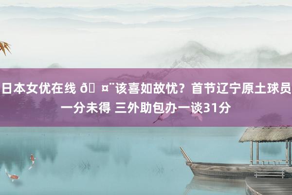 日本女优在线 🤨该喜如故忧？首节辽宁原土球员一分未得 三外助包办一谈31分