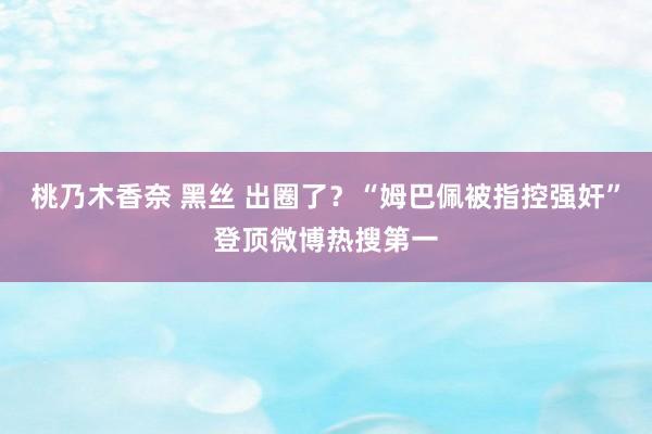 桃乃木香奈 黑丝 出圈了？“姆巴佩被指控强奸”登顶微博热搜第一