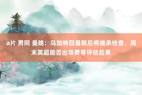 a片 男同 曼晚：乌加特回曼联后将继承检查，周末英超能否出场要等评估后果