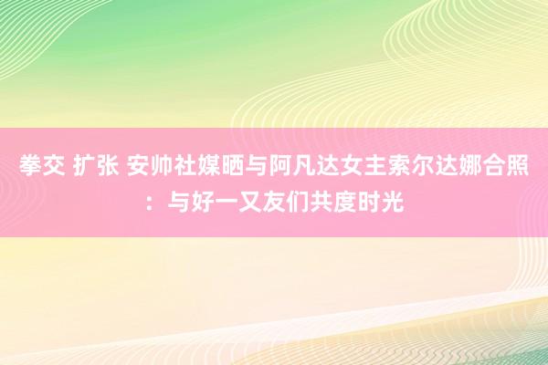 拳交 扩张 安帅社媒晒与阿凡达女主索尔达娜合照：与好一又友们共度时光