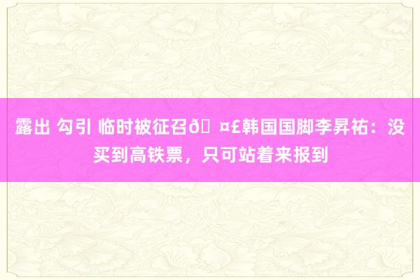 露出 勾引 临时被征召🤣韩国国脚李昇祐：没买到高铁票，只可站着来报到
