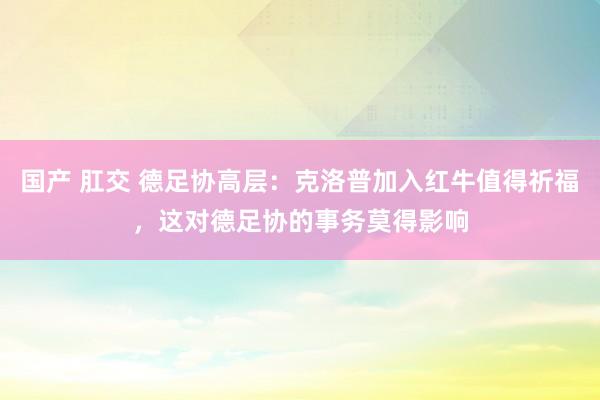 国产 肛交 德足协高层：克洛普加入红牛值得祈福，这对德足协的事务莫得影响