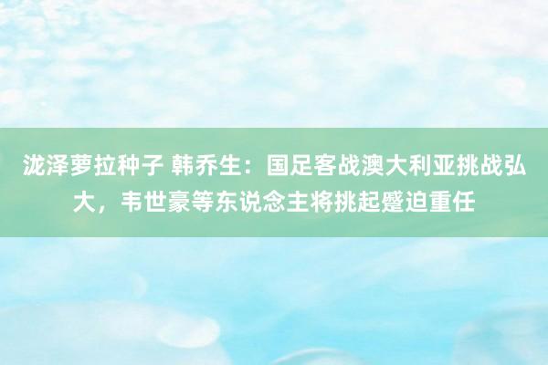 泷泽萝拉种子 韩乔生：国足客战澳大利亚挑战弘大，韦世豪等东说念主将挑起蹙迫重任
