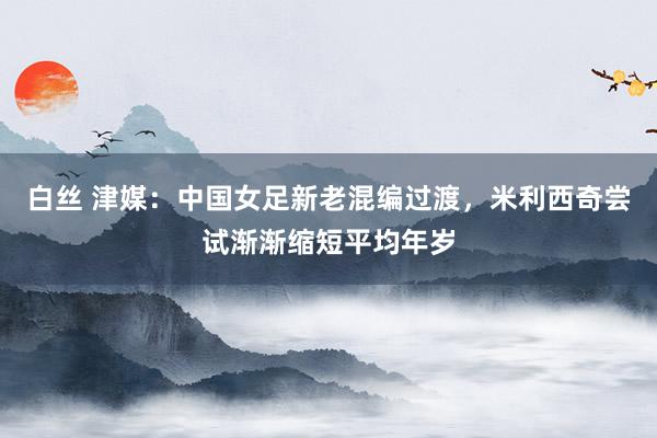 白丝 津媒：中国女足新老混编过渡，米利西奇尝试渐渐缩短平均年岁