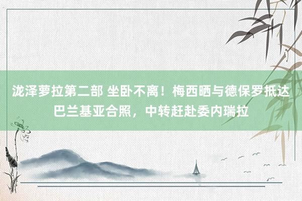 泷泽萝拉第二部 坐卧不离！梅西晒与德保罗抵达巴兰基亚合照，中转赶赴委内瑞拉
