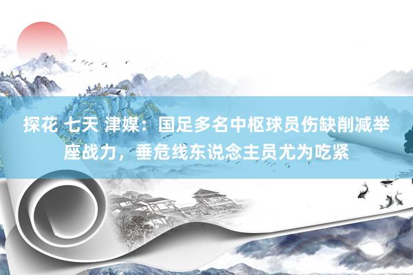 探花 七天 津媒：国足多名中枢球员伤缺削减举座战力，垂危线东说念主员尤为吃紧