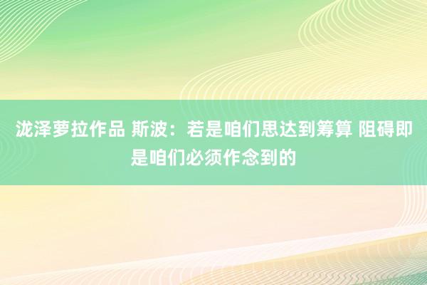 泷泽萝拉作品 斯波：若是咱们思达到筹算 阻碍即是咱们必须作念到的