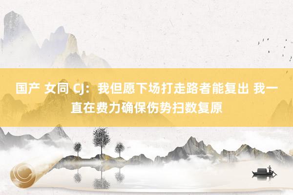 国产 女同 CJ：我但愿下场打走路者能复出 我一直在费力确保伤势扫数复原