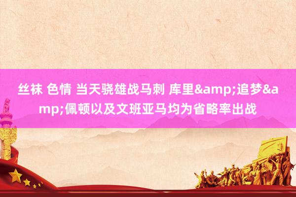 丝袜 色情 当天骁雄战马刺 库里&追梦&佩顿以及文班亚马均为省略率出战