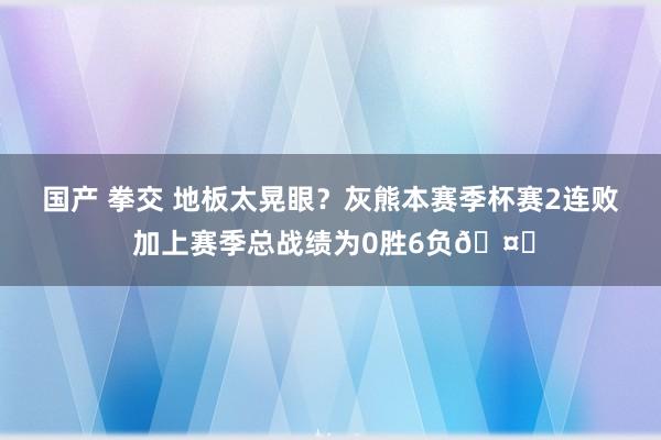 国产 拳交 地板太晃眼？灰熊本赛季杯赛2连败 加上赛季总战绩为0胜6负🤔