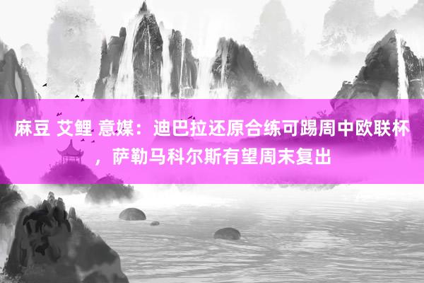 麻豆 艾鲤 意媒：迪巴拉还原合练可踢周中欧联杯，萨勒马科尔斯有望周末复出