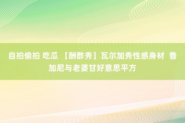 自拍偷拍 吃瓜 【酬酢秀】瓦尔加秀性感身材  鲁加尼与老婆甘好意思平方
