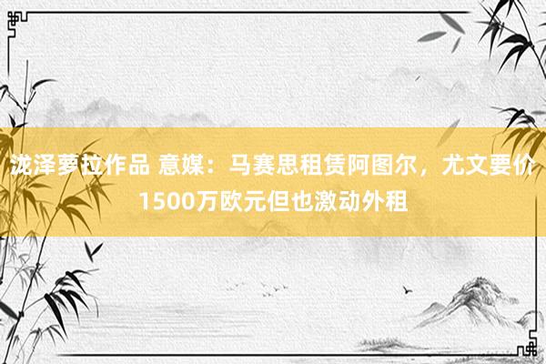 泷泽萝拉作品 意媒：马赛思租赁阿图尔，尤文要价1500万欧元但也激动外租