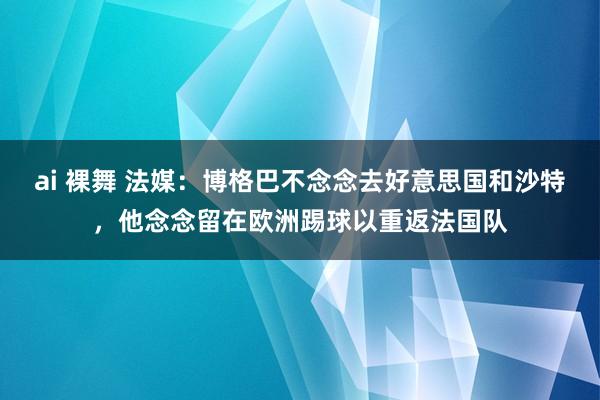 ai 裸舞 法媒：博格巴不念念去好意思国和沙特，他念念留在欧洲踢球以重返法国队